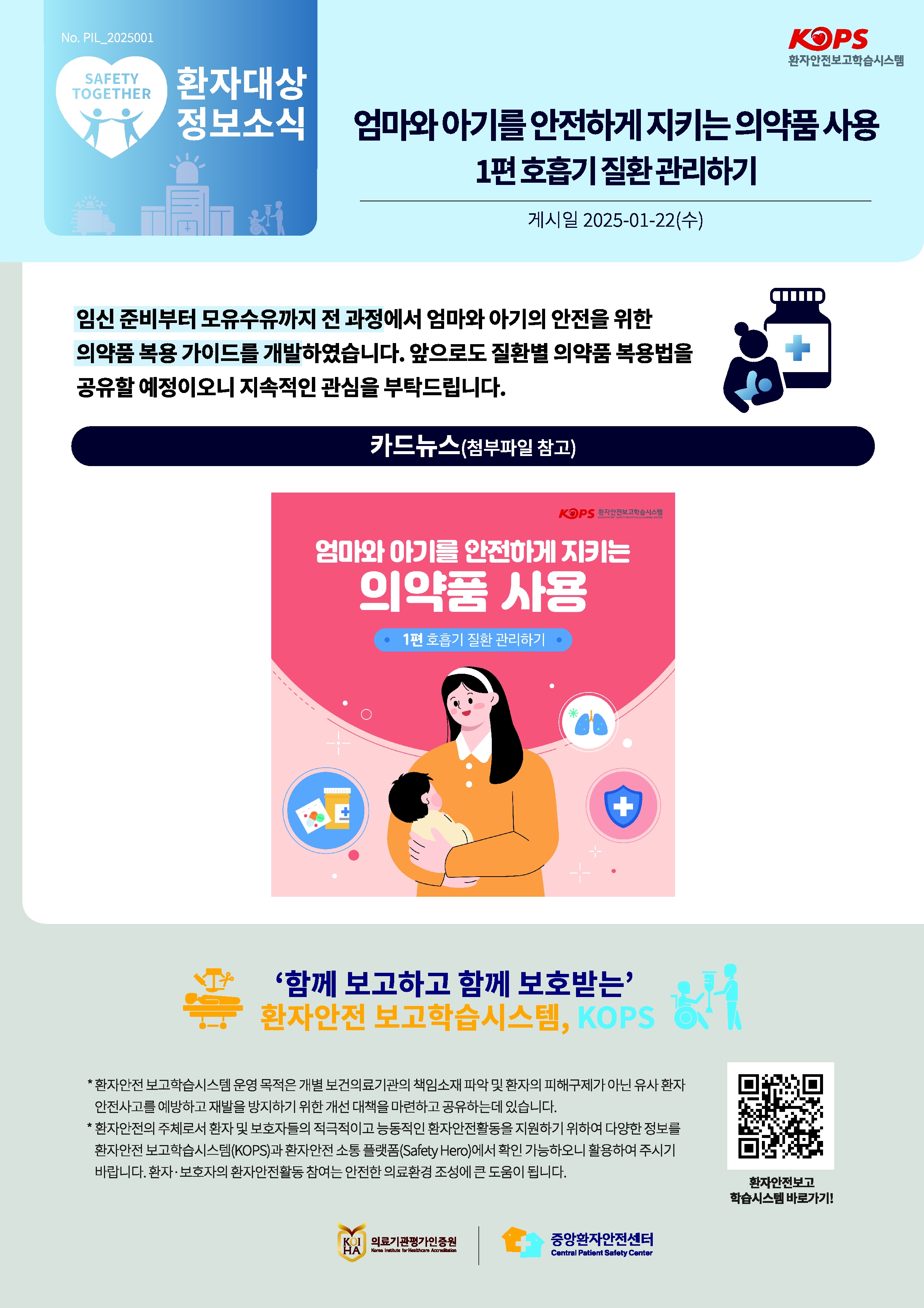 KOPS 환자안전보고학습시스템
SAFETY TOGETHER
환자대상 정보소식 
엄마와아기를 안전하게 지키는 의약품사용 1편 호흡기 질환관리하기
게시일 2025-01-22(수)
임신 준비부터 모유수유까지 전 과정에서 엄마와 아기의 안전을 위한
의약품 복용 가이드를 개발하였습니다. 앞으로도 질환별 의약품 복용법을 공유할 예정이오니 지속적인 관심을 부탁드립니다.
카드뉴스(첨부파일 참고)
KOPS 환자안전보고학습시스템
엄마와 아기를 안전하게 지키는 의약품 사용
1편 호흡기 질환관리하기
함께 보고하고 함께 보호받는
환자안전 보고학습시스템, KOPS
* 환자안전 보고학습시스템 운영 목적은 개별 보건의료기관의 책임소재파악 및 환자의 피해구제가 아닌 유사 환자 안전사고를 예방하고 재발을 방지하기 위한 개선 대책을 마련하고 공유하는데 있습니다.
* 환자안전의 주체로서 환자 및 보호자들의 적극적이고 능동적인 환자안전활동을 지원하기 위하여 다양한 정보를 환자안전보고학습시스템(KOPS)과 환자안전 소통 플랫폼(Safety Hero)에서 확인 가능하오니 활용하여 주시기 바랍니다. 환자·보호자의 환자안전활동 참여는 안전한 의료환경 조성에 큰 도움이 됩니다.


QR코드 환자안전보고 학습시스템 바로가기!

KOIHA 의료기관평가인증원  Korea Institute for Healthcare Accreditation
중앙환자안전센터
Central Patient Safety Center